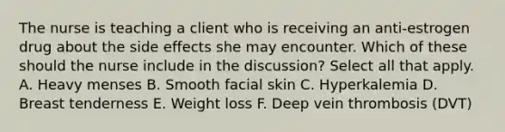 The nurse is teaching a client who is receiving an anti-estrogen drug about the side effects she may encounter. Which of these should the nurse include in the discussion? Select all that apply. A. Heavy menses B. Smooth facial skin C. Hyperkalemia D. Breast tenderness E. Weight loss F. Deep vein thrombosis (DVT)