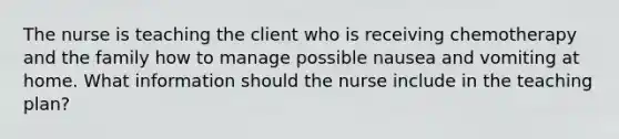 The nurse is teaching the client who is receiving chemotherapy and the family how to manage possible nausea and vomiting at home. What information should the nurse include in the teaching plan?