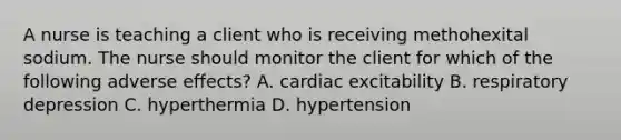 A nurse is teaching a client who is receiving methohexital sodium. The nurse should monitor the client for which of the following adverse effects? A. cardiac excitability B. respiratory depression C. hyperthermia D. hypertension