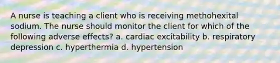 A nurse is teaching a client who is receiving methohexital sodium. The nurse should monitor the client for which of the following adverse effects? a. cardiac excitability b. respiratory depression c. hyperthermia d. hypertension