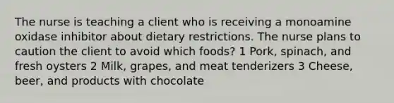 The nurse is teaching a client who is receiving a monoamine oxidase inhibitor about dietary restrictions. The nurse plans to caution the client to avoid which foods? 1 Pork, spinach, and fresh oysters 2 Milk, grapes, and meat tenderizers 3 Cheese, beer, and products with chocolate