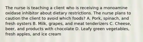 The nurse is teaching a client who is receiving a monoamine oxidase inhibitor about dietary restrictions. The nurse plans to caution the client to avoid which foods? A. Pork, spinach, and fresh oysters B. Milk, grapes, and meat tenderizers C. Cheese, beer, and products with chocolate D. Leafy green vegetables, fresh apples, and ice cream