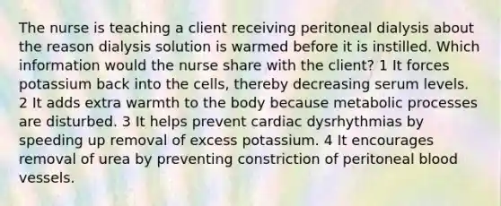 The nurse is teaching a client receiving peritoneal dialysis about the reason dialysis solution is warmed before it is instilled. Which information would the nurse share with the client? 1 It forces potassium back into the cells, thereby decreasing serum levels. 2 It adds extra warmth to the body because metabolic processes are disturbed. 3 It helps prevent cardiac dysrhythmias by speeding up removal of excess potassium. 4 It encourages removal of urea by preventing constriction of peritoneal blood vessels.