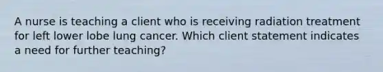 A nurse is teaching a client who is receiving radiation treatment for left lower lobe lung cancer. Which client statement indicates a need for further teaching?