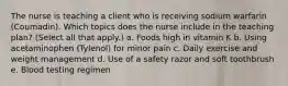 The nurse is teaching a client who is receiving sodium warfarin (Coumadin). Which topics does the nurse include in the teaching plan? (Select all that apply.) a. Foods high in vitamin K b. Using acetaminophen (Tylenol) for minor pain c. Daily exercise and weight management d. Use of a safety razor and soft toothbrush e. Blood testing regimen