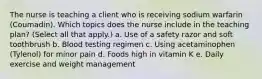 The nurse is teaching a client who is receiving sodium warfarin (Coumadin). Which topics does the nurse include in the teaching plan? (Select all that apply.) a. Use of a safety razor and soft toothbrush b. Blood testing regimen c. Using acetaminophen (Tylenol) for minor pain d. Foods high in vitamin K e. Daily exercise and weight management