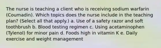 The nurse is teaching a client who is receiving sodium warfarin (Coumadin). Which topics does the nurse include in the teaching plan? (Select all that apply.) a. Use of a safety razor and soft toothbrush b. Blood testing regimen c. Using acetaminophen (Tylenol) for minor pain d. Foods high in vitamin K e. Daily exercise and weight management