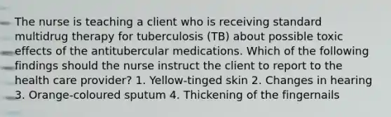 The nurse is teaching a client who is receiving standard multidrug therapy for tuberculosis (TB) about possible toxic effects of the antitubercular medications. Which of the following findings should the nurse instruct the client to report to the health care provider? 1. Yellow-tinged skin 2. Changes in hearing 3. Orange-coloured sputum 4. Thickening of the fingernails