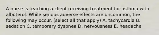 A nurse is teaching a client receiving treatment for asthma with albuterol. While serious adverse effects are uncommon, the following may occur. (select all that apply) A. tachycardia B. sedation C. temporary dyspnea D. nervousness E. headache