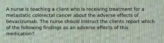 A nurse is teaching a client who is receiving treatment for a metastatic colorectal cancer about the adverse effects of bevacizumab. The nurse should instruct the clients report which of the following findings as an adverse effects of this medication?