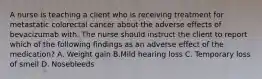 A nurse is teaching a client who is receiving treatment for metastatic colorectal cancer about the adverse effects of bevacizumab with. The nurse should instruct the client to report which of the following findings as an adverse effect of the medication? A. Weight gain B.Mild hearing loss C. Temporary loss of smell D. Nosebleeds