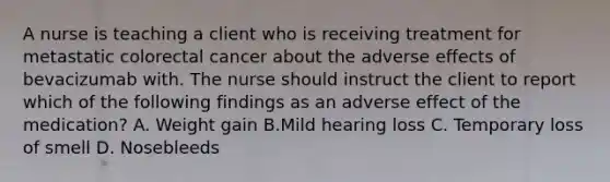 A nurse is teaching a client who is receiving treatment for metastatic colorectal cancer about the adverse effects of bevacizumab with. The nurse should instruct the client to report which of the following findings as an adverse effect of the medication? A. Weight gain B.Mild hearing loss C. Temporary loss of smell D. Nosebleeds