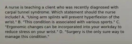 A nurse is teaching a client who was recently diagnosed with carpal tunnel syndrome. Which statement should the nurse include? A. "Using arm splints will prevent hyperflexion of the wrist." B. "This condition is associated with various sports." C. "Ergonomic changes can be incorporated into your workday to reduce stress on your wrist." D. "Surgery is the only sure way to manage this condition."