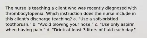 The nurse is teaching a client who was recently diagnosed with thrombocytopenia. Which instruction does the nurse include in this client's discharge teaching? a. "Use a soft-bristled toothbrush." b. "Avoid blowing your nose." c. "Use only aspirin when having pain." d. "Drink at least 3 liters of fluid each day."