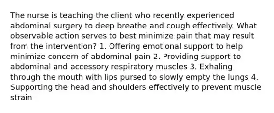 The nurse is teaching the client who recently experienced abdominal surgery to deep breathe and cough effectively. What observable action serves to best minimize pain that may result from the intervention? 1. Offering emotional support to help minimize concern of abdominal pain 2. Providing support to abdominal and accessory respiratory muscles 3. Exhaling through the mouth with lips pursed to slowly empty the lungs 4. Supporting the head and shoulders effectively to prevent muscle strain