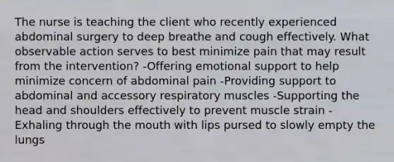 The nurse is teaching the client who recently experienced abdominal surgery to deep breathe and cough effectively. What observable action serves to best minimize pain that may result from the intervention? -Offering emotional support to help minimize concern of abdominal pain -Providing support to abdominal and accessory respiratory muscles -Supporting the head and shoulders effectively to prevent muscle strain -Exhaling through the mouth with lips pursed to slowly empty the lungs