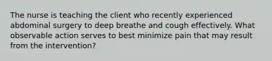 The nurse is teaching the client who recently experienced abdominal surgery to deep breathe and cough effectively. What observable action serves to best minimize pain that may result from the intervention?