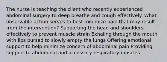 The nurse is teaching the client who recently experienced abdominal surgery to deep breathe and cough effectively. What observable action serves to best minimize pain that may result from the intervention? Supporting the head and shoulders effectively to prevent muscle strain Exhaling through the mouth with lips pursed to slowly empty the lungs Offering emotional support to help minimize concern of abdominal pain Providing support to abdominal and accessory respiratory muscles