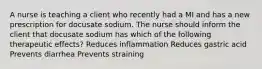 A nurse is teaching a client who recently had a MI and has a new prescription for docusate sodium. The nurse should inform the client that docusate sodium has which of the following therapeutic effects? Reduces inflammation Reduces gastric acid Prevents diarrhea Prevents straining