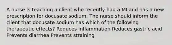 A nurse is teaching a client who recently had a MI and has a new prescription for docusate sodium. The nurse should inform the client that docusate sodium has which of the following therapeutic effects? Reduces inflammation Reduces gastric acid Prevents diarrhea Prevents straining