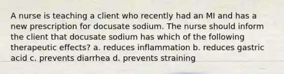 A nurse is teaching a client who recently had an MI and has a new prescription for docusate sodium. The nurse should inform the client that docusate sodium has which of the following therapeutic effects? a. reduces inflammation b. reduces gastric acid c. prevents diarrhea d. prevents straining