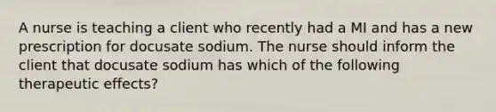 A nurse is teaching a client who recently had a MI and has a new prescription for docusate sodium. The nurse should inform the client that docusate sodium has which of the following therapeutic effects?