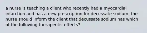 a nurse is teaching a client who recently had a myocardial infarction and has a new prescription for decussate sodium. the nurse should inform the client that decussate sodium has which of the following therapeutic effects?