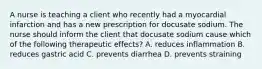 A nurse is teaching a client who recently had a myocardial infarction and has a new prescription for docusate sodium. The nurse should inform the client that docusate sodium cause which of the following therapeutic effects? A. reduces inflammation B. reduces gastric acid C. prevents diarrhea D. prevents straining