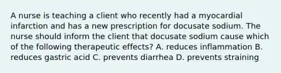 A nurse is teaching a client who recently had a myocardial infarction and has a new prescription for docusate sodium. The nurse should inform the client that docusate sodium cause which of the following therapeutic effects? A. reduces inflammation B. reduces gastric acid C. prevents diarrhea D. prevents straining