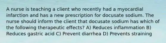 A nurse is teaching a client who recently had a myocardial infarction and has a new prescription for docusate sodium. The nurse should inform the client that docusate sodium has which of the following therapeutic effects? A) Reduces inflammation B) Reduces gastric acid C) Prevent diarrhea D) Prevents straining