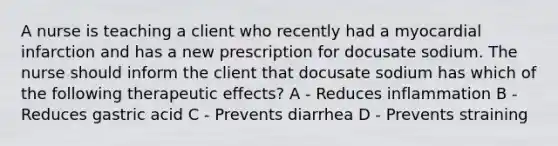 A nurse is teaching a client who recently had a myocardial infarction and has a new prescription for docusate sodium. The nurse should inform the client that docusate sodium has which of the following therapeutic effects? A - Reduces inflammation B - Reduces gastric acid C - Prevents diarrhea D - Prevents straining