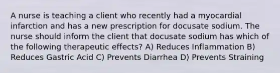 A nurse is teaching a client who recently had a myocardial infarction and has a new prescription for docusate sodium. The nurse should inform the client that docusate sodium has which of the following therapeutic effects? A) Reduces Inflammation B) Reduces Gastric Acid C) Prevents Diarrhea D) Prevents Straining