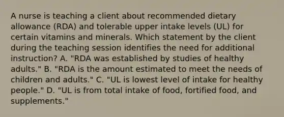 A nurse is teaching a client about recommended dietary allowance (RDA) and tolerable upper intake levels (UL) for certain vitamins and minerals. Which statement by the client during the teaching session identifies the need for additional instruction? A. "RDA was established by studies of healthy adults." B. "RDA is the amount estimated to meet the needs of children and adults." C. "UL is lowest level of intake for healthy people." D. "UL is from total intake of food, fortified food, and supplements."