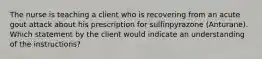 The nurse is teaching a client who is recovering from an acute gout attack about his prescription for sulfinpyrazone (Anturane). Which statement by the client would indicate an understanding of the instructions?