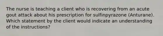 The nurse is teaching a client who is recovering from an acute gout attack about his prescription for sulfinpyrazone (Anturane). Which statement by the client would indicate an understanding of the instructions?