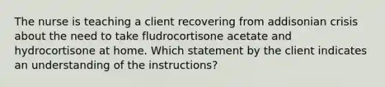 The nurse is teaching a client recovering from addisonian crisis about the need to take fludrocortisone acetate and hydrocortisone at home. Which statement by the client indicates an understanding of the instructions?