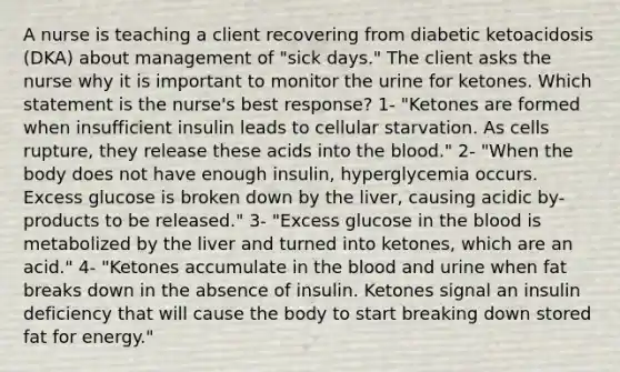 A nurse is teaching a client recovering from diabetic ketoacidosis (DKA) about management of "sick days." The client asks the nurse why it is important to monitor the urine for ketones. Which statement is the nurse's best response? 1- "Ketones are formed when insufficient insulin leads to cellular starvation. As cells rupture, they release these acids into the blood." 2- "When the body does not have enough insulin, hyperglycemia occurs. Excess glucose is broken down by the liver, causing acidic by-products to be released." 3- "Excess glucose in the blood is metabolized by the liver and turned into ketones, which are an acid." 4- "Ketones accumulate in the blood and urine when fat breaks down in the absence of insulin. Ketones signal an insulin deficiency that will cause the body to start breaking down stored fat for energy."