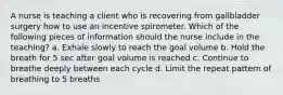 A nurse is teaching a client who is recovering from gallbladder surgery how to use an incentive spirometer. Which of the following pieces of information should the nurse include in the teaching? a. Exhale slowly to reach the goal volume b. Hold the breath for 5 sec after goal volume is reached c. Continue to breathe deeply between each cycle d. Limit the repeat pattern of breathing to 5 breaths