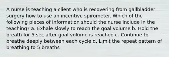 A nurse is teaching a client who is recovering from gallbladder surgery how to use an incentive spirometer. Which of the following pieces of information should the nurse include in the teaching? a. Exhale slowly to reach the goal volume b. Hold the breath for 5 sec after goal volume is reached c. Continue to breathe deeply between each cycle d. Limit the repeat pattern of breathing to 5 breaths