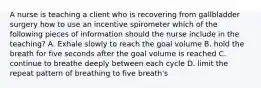 A nurse is teaching a client who is recovering from gallbladder surgery how to use an incentive spirometer which of the following pieces of information should the nurse include in the teaching? A. Exhale slowly to reach the goal volume B. hold the breath for five seconds after the goal volume is reached C. continue to breathe deeply between each cycle D. limit the repeat pattern of breathing to five breath's