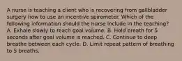 A nurse is teaching a client who is recovering from gallbladder surgery how to use an incentive spirometer. Which of the following information should the nurse include in the teaching? A. Exhale slowly to reach goal volume. B. Hold breath for 5 seconds after goal volume is reached. C. Continue to deep breathe between each cycle. D. Limit repeat pattern of breathing to 5 breaths.