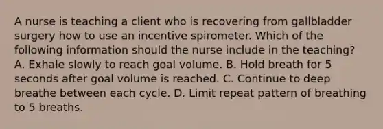 A nurse is teaching a client who is recovering from gallbladder surgery how to use an incentive spirometer. Which of the following information should the nurse include in the teaching? A. Exhale slowly to reach goal volume. B. Hold breath for 5 seconds after goal volume is reached. C. Continue to deep breathe between each cycle. D. Limit repeat pattern of breathing to 5 breaths.