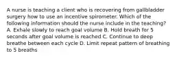 A nurse is teaching a client who is recovering from gallbladder surgery how to use an incentive spirometer. Which of the following information should the nurse include in the teaching? A. Exhale slowly to reach goal volume B. Hold breath for 5 seconds after goal volume is reached C. Continue to deep breathe between each cycle D. Limit repeat pattern of breathing to 5 breaths