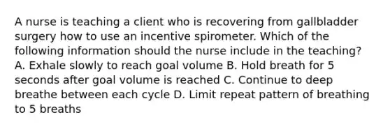 A nurse is teaching a client who is recovering from gallbladder surgery how to use an incentive spirometer. Which of the following information should the nurse include in the teaching? A. Exhale slowly to reach goal volume B. Hold breath for 5 seconds after goal volume is reached C. Continue to deep breathe between each cycle D. Limit repeat pattern of breathing to 5 breaths