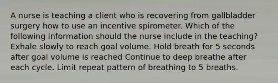 A nurse is teaching a client who is recovering from gallbladder surgery how to use an incentive spirometer. Which of the following information should the nurse include in the teaching? Exhale slowly to reach goal volume. Hold breath for 5 seconds after goal volume is reached Continue to deep breathe after each cycle. Limit repeat pattern of breathing to 5 breaths.