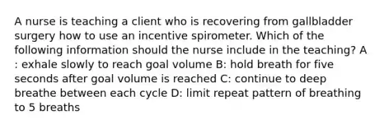 A nurse is teaching a client who is recovering from gallbladder surgery how to use an incentive spirometer. Which of the following information should the nurse include in the teaching? A : exhale slowly to reach goal volume B: hold breath for five seconds after goal volume is reached C: continue to deep breathe between each cycle D: limit repeat pattern of breathing to 5 breaths