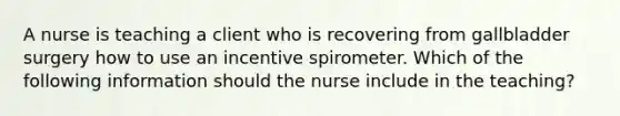 A nurse is teaching a client who is recovering from gallbladder surgery how to use an incentive spirometer. Which of the following information should the nurse include in the teaching?