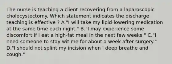 The nurse is teaching a client recovering from a laparoscopic cholecystectomy. Which statement indicates the discharge teaching is effective ? A."I will take my lipid-lowering medication at the same time each night." B."I may experience some discomfort if I eat a high-fat meal in the next few weeks." C."I need someone to stay wit me for about a week after surgery." D."I should not splint my incision when I deep breathe and cough."