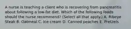 A nurse is teaching a client who is recovering from pancreatitis about following a low-fat diet. Which of the following foods should the nurse recommend? (Select all that apply.) A. Ribeye Steak B. Oatmeal C. Ice cream D. Canned peaches E. Pretzels
