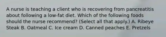 A nurse is teaching a client who is recovering from pancreatitis about following a low-fat diet. Which of the following foods should the nurse recommend? (Select all that apply.) A. Ribeye Steak B. Oatmeal C. Ice cream D. Canned peaches E. Pretzels